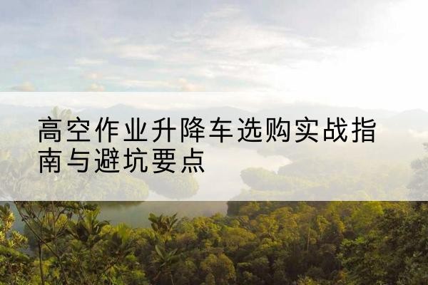 东港升降车怎么选-高空作业升降车选购实战指南与避坑要点
