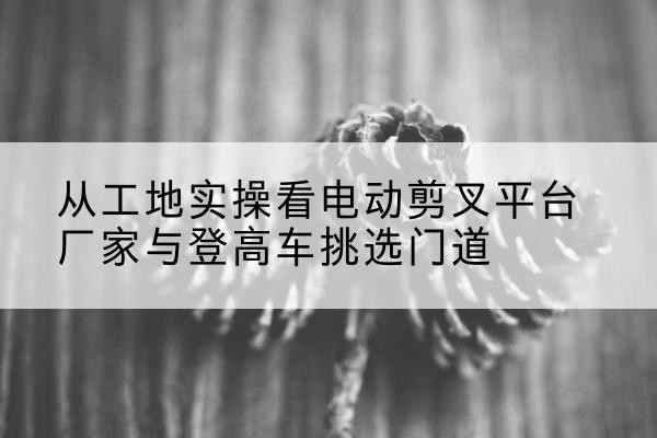 东港电动剪叉升降平台厂家-从工地实操看电动剪叉平台厂家与登高车挑选门道