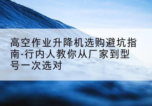 东港升降平台厂家-高空作业升降机选购避坑指南-行内人教你从厂家到型号一次选对