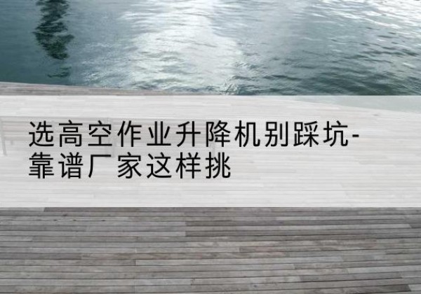 东港剪叉式升降机厂家-选高空作业升降机别踩坑-靠谱厂家这样挑